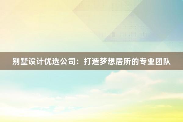 别墅设计优选公司：打造梦想居所的专业团队