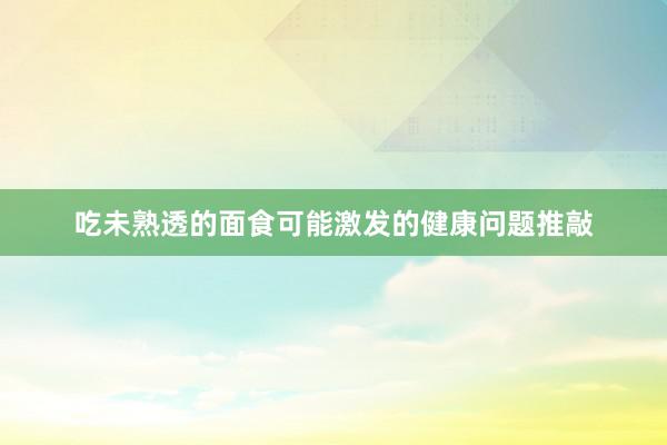 吃未熟透的面食可能激发的健康问题推敲