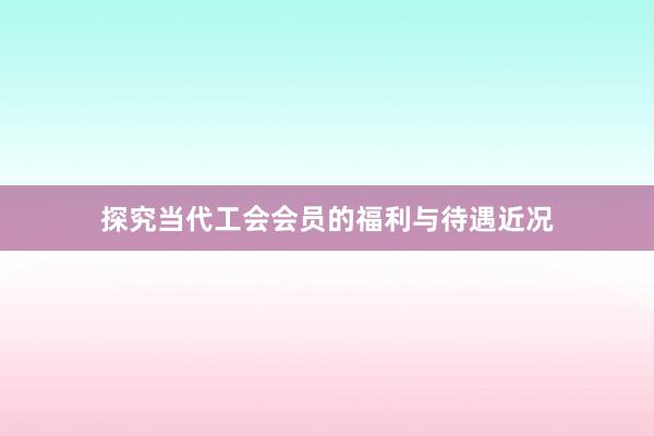 探究当代工会会员的福利与待遇近况